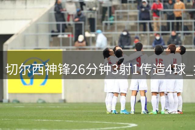 切尔西神锋26分钟3射1传造4球 打脸安切洛蒂巴西选人