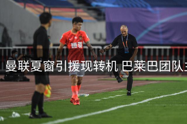 曼联夏窗引援现转机 巴莱巴团队主动示好或重启谈判