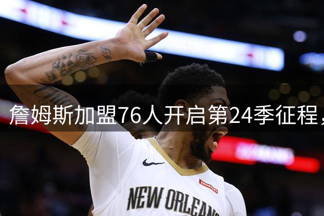詹姆斯加盟76人开启第24季征程，23号战袍亮相费城